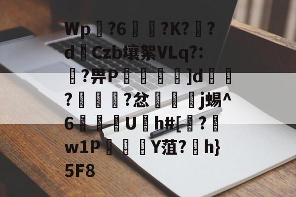 九游体育sports-Wp豖?6?K?炞?d€Czb壤絮VLq?:?畀P褗轪麵]d鉘?衼狟?忿樻脮j蜴^6U仌h#[媆?薞w1PY菹?魎h}5F8的简单介绍-九游体育sports
